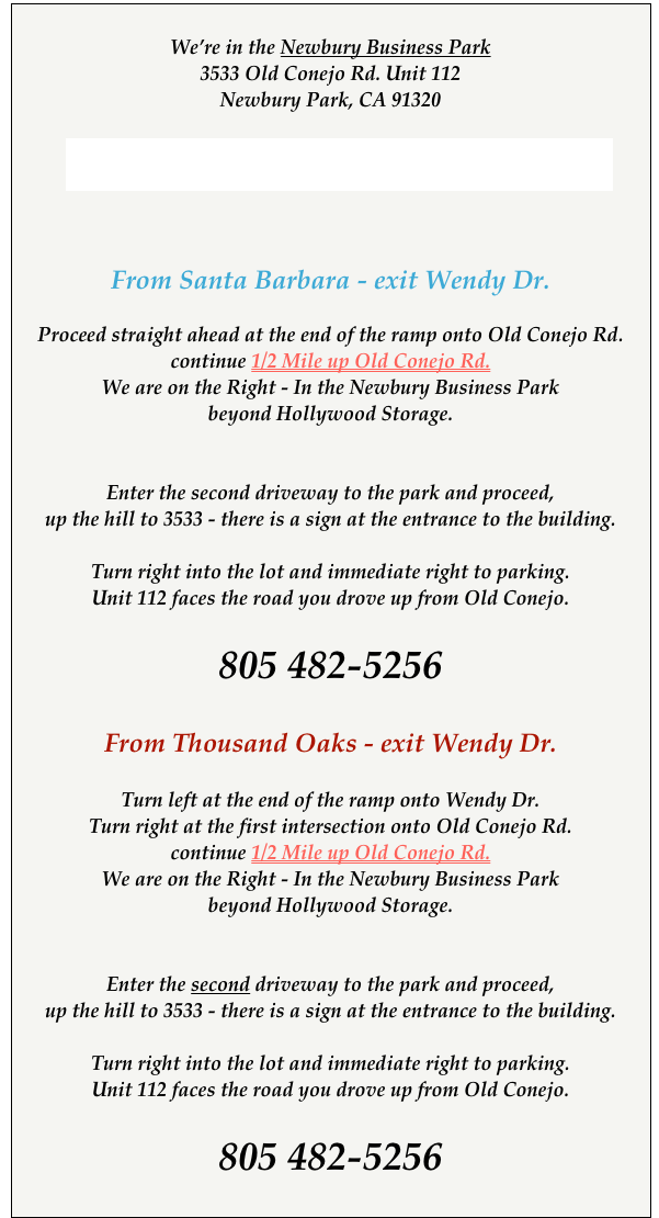 
We’re in the Newbury Business Park
3533 Old Conejo Rd. Unit 112
Newbury Park, CA 91320
 
Link to Slide Show Directions 


From Santa Barbara - exit Wendy Dr.
  
Proceed straight ahead at the end of the ramp onto Old Conejo Rd. continue 1/2 Mile up Old Conejo Rd.
We are on the Right - In the Newbury Business Park
beyond Hollywood Storage.


Enter the second driveway to the park and proceed,
up the hill to 3533 - there is a sign at the entrance to the building.
 
Turn right into the lot and immediate right to parking.
Unit 112 faces the road you drove up from Old Conejo.

805 482-5256

From Thousand Oaks - exit Wendy Dr.
 
Turn left at the end of the ramp onto Wendy Dr.  
Turn right at the first intersection onto Old Conejo Rd.
continue 1/2 Mile up Old Conejo Rd.
We are on the Right - In the Newbury Business Park
beyond Hollywood Storage.


Enter the second driveway to the park and proceed,
up the hill to 3533 - there is a sign at the entrance to the building.
 
Turn right into the lot and immediate right to parking.
Unit 112 faces the road you drove up from Old Conejo.

805 482-5256
